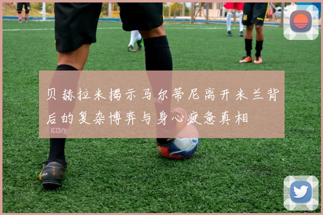 贝赫拉米揭示马尔蒂尼离开米兰背后的复杂博弈与身心疲惫真相