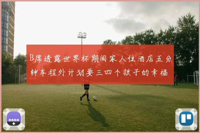 B席透露世界杯期间家人住酒店五分钟车程外计划要三四个孩子的幸福生活