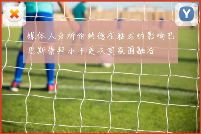 媒体人分析伦纳德在猛龙的影响巴恩斯崇拜小卡更衣室氛围融洽