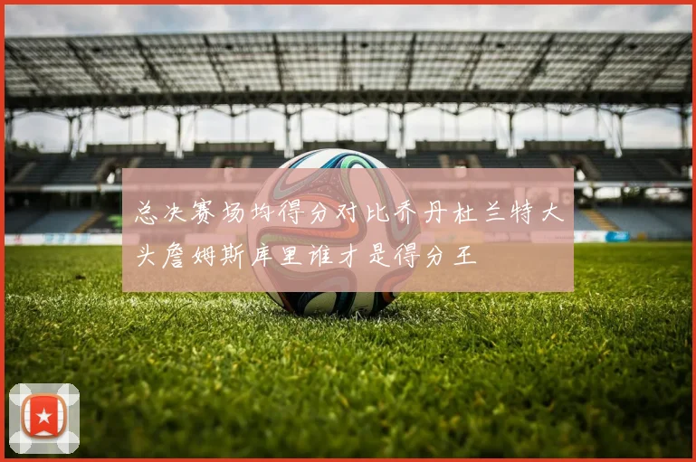 总决赛场均得分对比乔丹杜兰特大头詹姆斯库里谁才是得分王