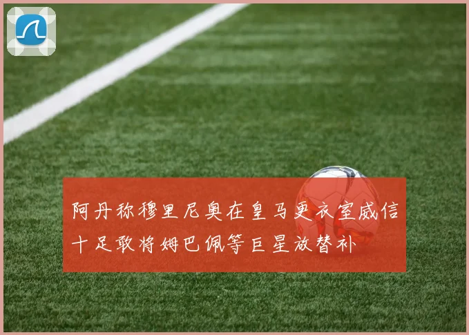 阿丹称穆里尼奥在皇马更衣室威信十足敢将姆巴佩等巨星放替补