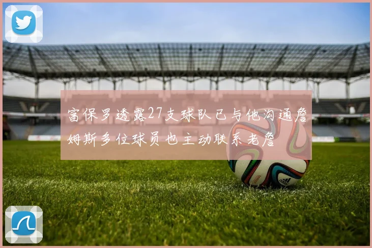 富保罗透露27支球队已与他沟通詹姆斯多位球员也主动联系老詹
