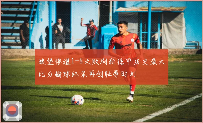狼堡惨遭1-8大败刷新德甲历史最大比分输球纪录再创耻辱时刻