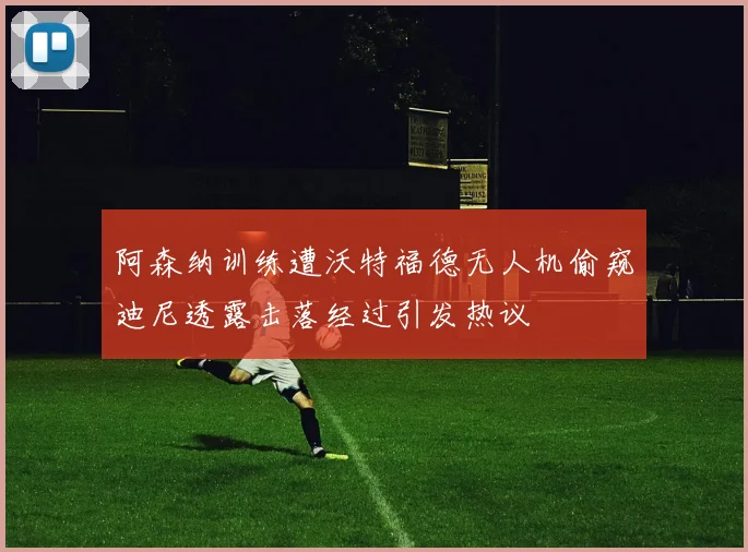 阿森纳训练遭沃特福德无人机偷窥迪尼透露击落经过引发热议