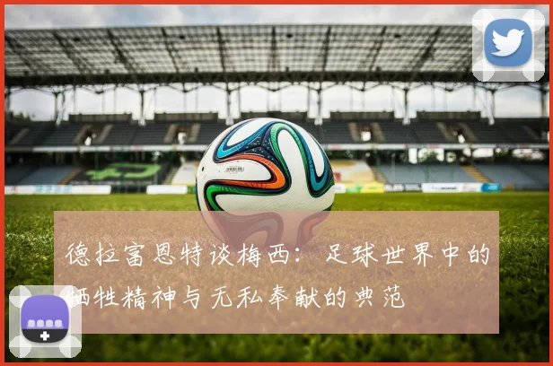 德拉富恩特谈梅西：足球世界中的牺牲精神与无私奉献的典范