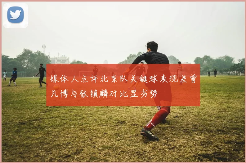 媒体人点评北京队关键球表现差曾凡博与张镇麟对比显劣势