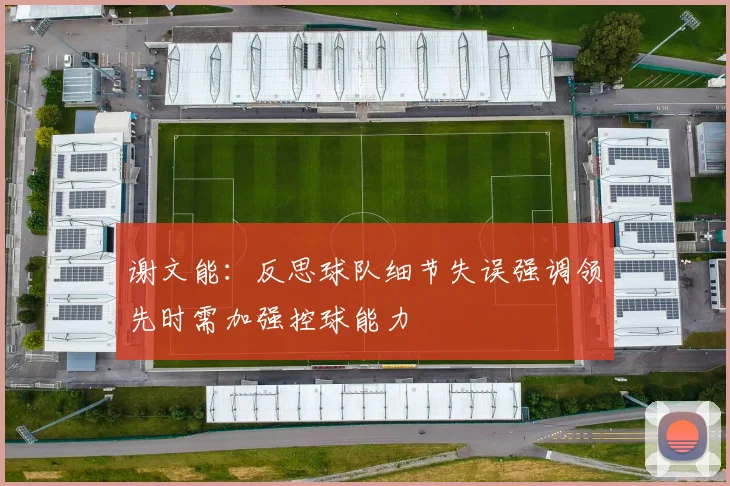 谢文能：反思球队细节失误强调领先时需加强控球能力
