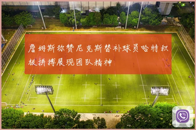 詹姆斯称赞尼克斯替补球员哈特积极拼搏展现团队精神