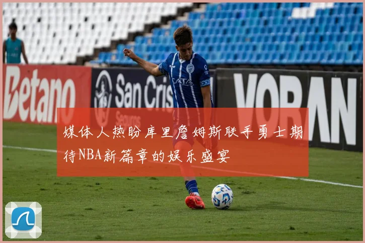 媒体人热盼库里詹姆斯联手勇士期待NBA新篇章的娱乐盛宴