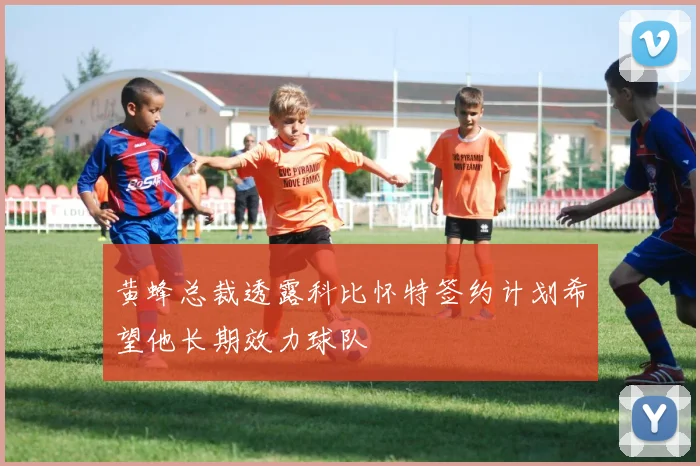 黄蜂总裁透露科比怀特签约计划希望他长期效力球队