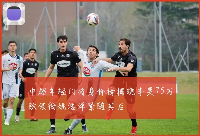 中超年轻门将身价榜揭晓李昊75万欧领衔姚浩洋紧随其后