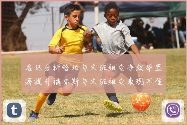 名记分析哈珀与文班组合净效率显著提升福克斯与文班组合表现不佳差距明显