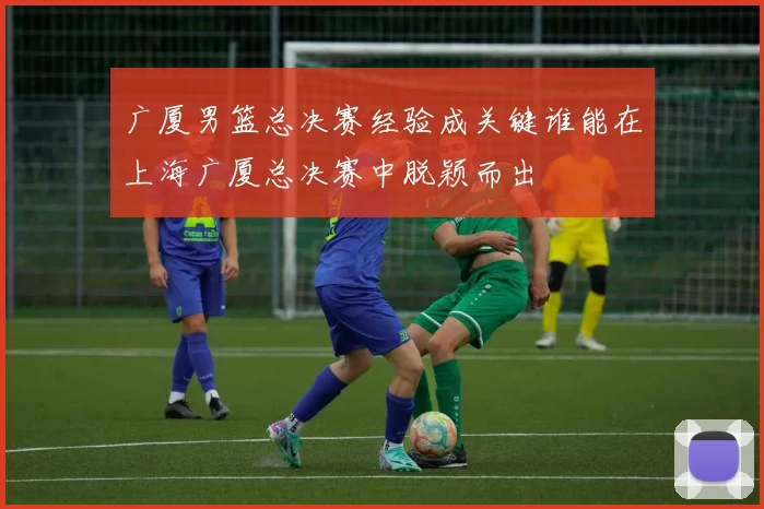 广厦男篮总决赛经验成关键谁能在上海广厦总决赛中脱颖而出