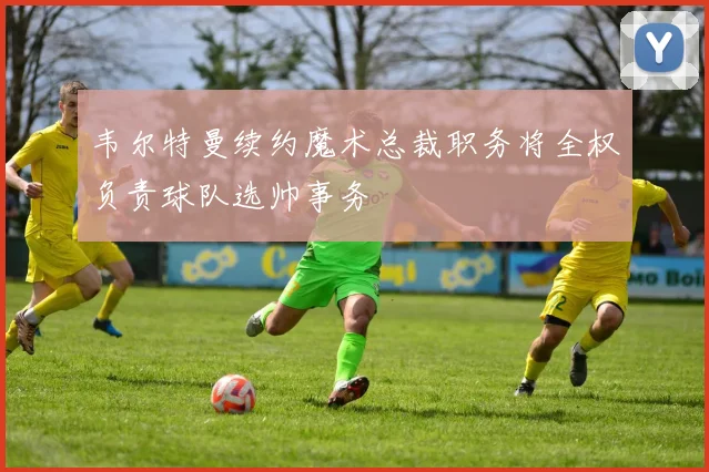 韦尔特曼续约魔术总裁职务将全权负责球队选帅事务