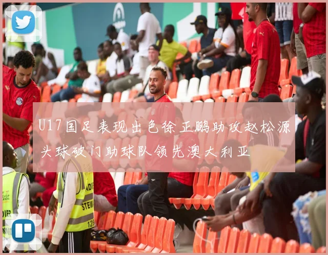 U17国足表现出色徐正鹏助攻赵松源头球破门助球队领先澳大利亚