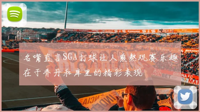 名嘴直言SGA打球让人煎熬观赛乐趣在于乔丹和库里的精彩表现