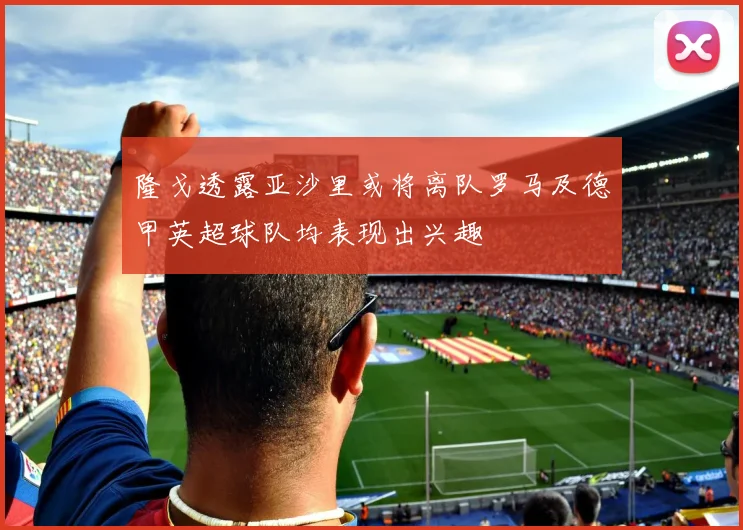 隆戈透露亚沙里或将离队罗马及德甲英超球队均表现出兴趣