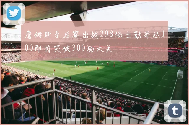 詹姆斯季后赛出战298场出勤率达100即将突破300场大关