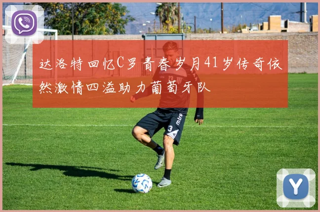 达洛特回忆C罗青春岁月41岁传奇依然激情四溢助力葡萄牙队