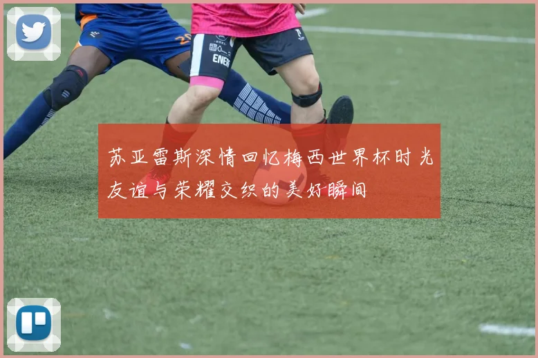 苏亚雷斯深情回忆梅西世界杯时光友谊与荣耀交织的美好瞬间