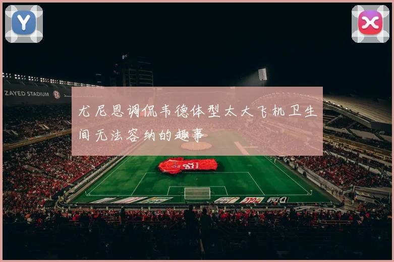 尤尼恩调侃韦德体型太大飞机卫生间无法容纳的趣事