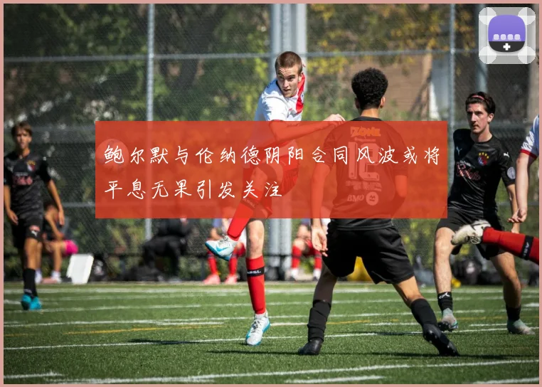 鲍尔默与伦纳德阴阳合同风波或将平息无果引发关注