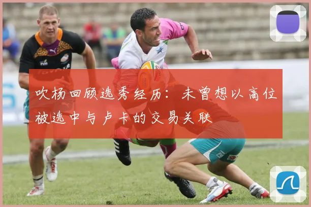 吹杨回顾选秀经历：未曾想以高位被选中与卢卡的交易关联