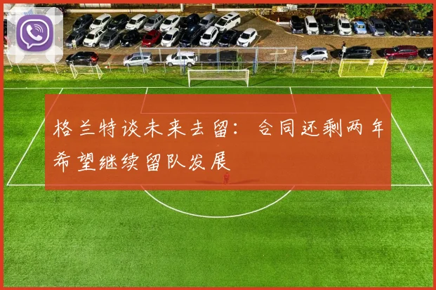 格兰特谈未来去留：合同还剩两年希望继续留队发展